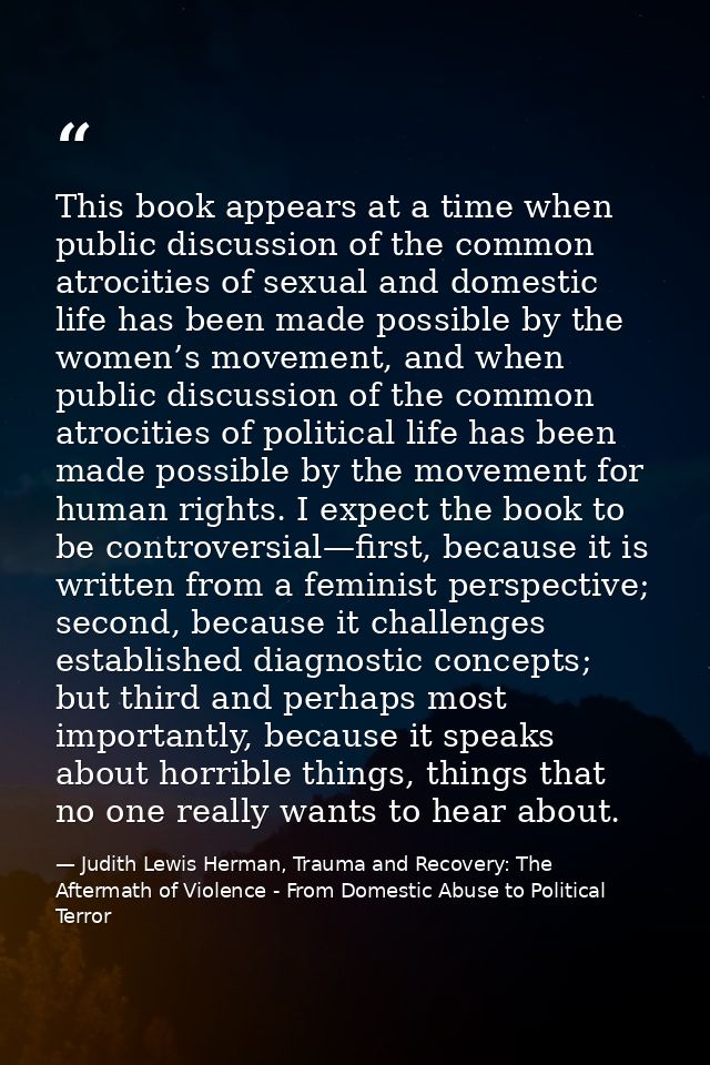 This book appears at a time when public discussion of the common atrocities of sexual and domestic life has been made po — Judith Lewis Herman, Trauma and Recovery: The Aftermath of Violence - From Domestic Abuse to Political Terror