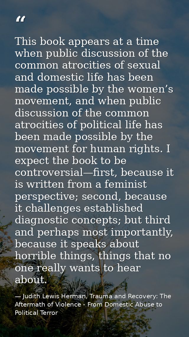 This book appears at a time when public discussion of the common atrocities of sexual and domestic life has been made po — Judith Lewis Herman, Trauma and Recovery: The Aftermath of Violence - From Domestic Abuse to Political Terror