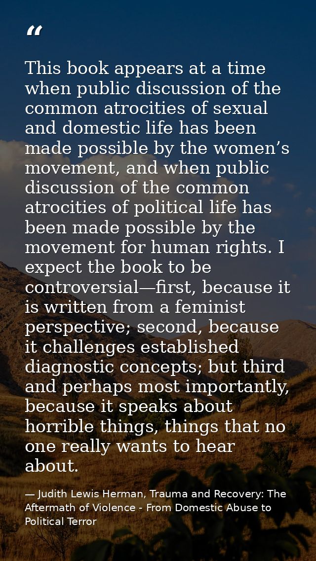 This book appears at a time when public discussion of the common atrocities of sexual and domestic life has been made po — Judith Lewis Herman, Trauma and Recovery: The Aftermath of Violence - From Domestic Abuse to Political Terror