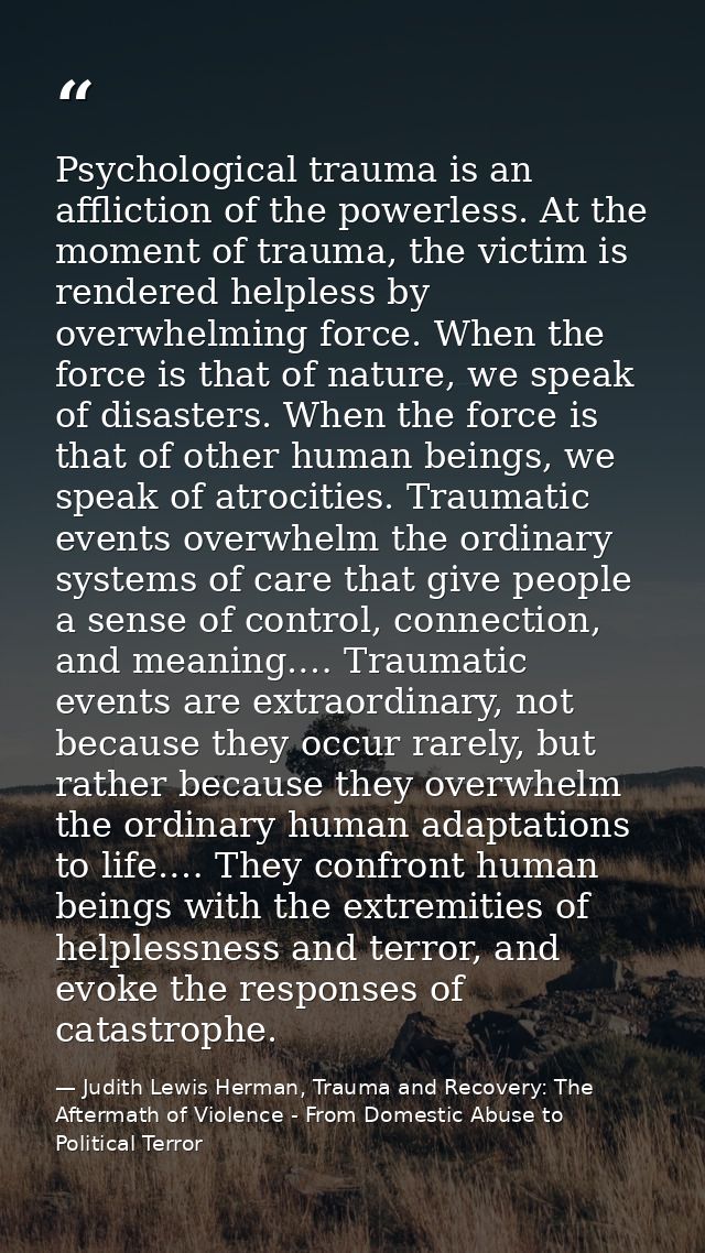 Psychological trauma is an affliction of the powerless. At the moment of trauma, the victim is rendered helpless by over — Judith Lewis Herman, Trauma and Recovery: The Aftermath of Violence - From Domestic Abuse to Political Terror