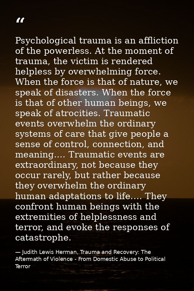 Psychological trauma is an affliction of the powerless. At the moment of trauma, the victim is rendered helpless by over — Judith Lewis Herman, Trauma and Recovery: The Aftermath of Violence - From Domestic Abuse to Political Terror