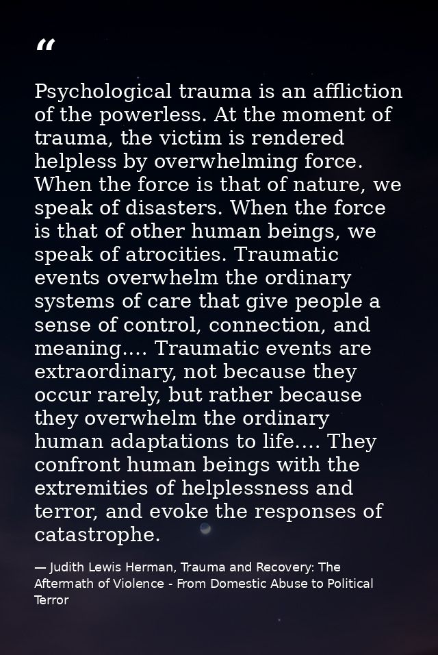 Psychological trauma is an affliction of the powerless. At the moment of trauma, the victim is rendered helpless by over — Judith Lewis Herman, Trauma and Recovery: The Aftermath of Violence - From Domestic Abuse to Political Terror