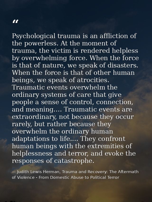 Psychological trauma is an affliction of the powerless. At the moment of trauma, the victim is rendered helpless by over — Judith Lewis Herman, Trauma and Recovery: The Aftermath of Violence - From Domestic Abuse to Political Terror