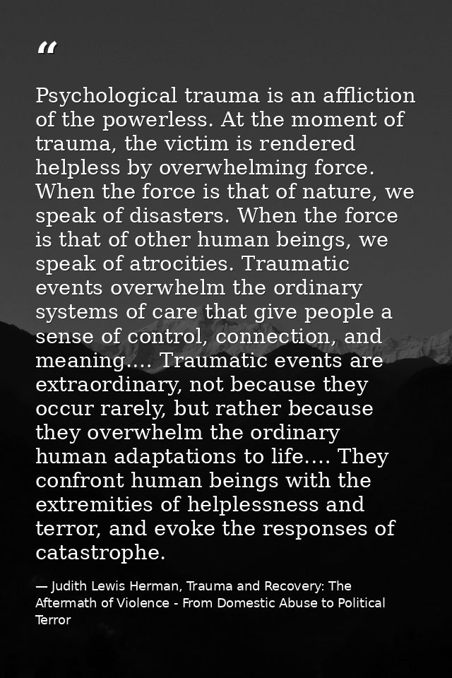 Psychological trauma is an affliction of the powerless. At the moment of trauma, the victim is rendered helpless by over — Judith Lewis Herman, Trauma and Recovery: The Aftermath of Violence - From Domestic Abuse to Political Terror