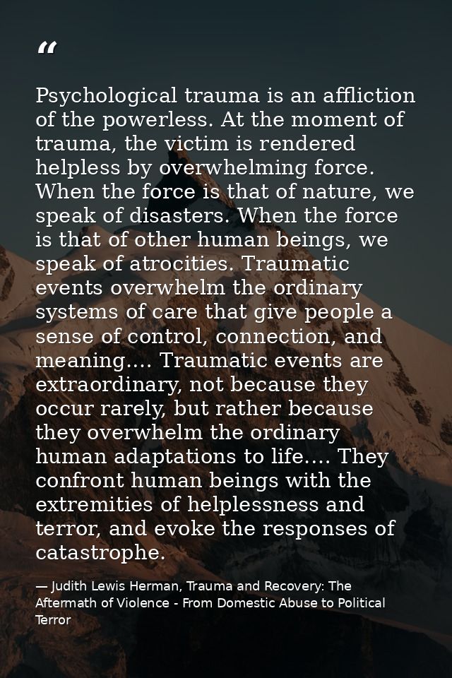 Psychological trauma is an affliction of the powerless. At the moment of trauma, the victim is rendered helpless by over — Judith Lewis Herman, Trauma and Recovery: The Aftermath of Violence - From Domestic Abuse to Political Terror