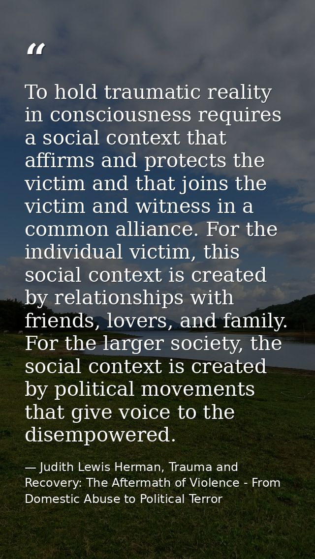 To hold traumatic reality in consciousness requires a social context that affirms and protects the victim and that joins — Judith Lewis Herman, Trauma and Recovery: The Aftermath of Violence - From Domestic Abuse to Political Terror