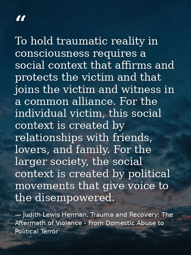 To hold traumatic reality in consciousness requires a social context that affirms and protects the victim and that joins — Judith Lewis Herman, Trauma and Recovery: The Aftermath of Violence - From Domestic Abuse to Political Terror