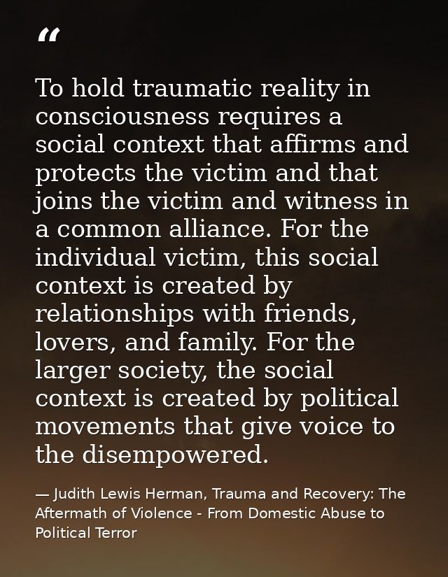 To hold traumatic reality in consciousness requires a social context that affirms and protects the victim and that joins — Judith Lewis Herman, Trauma and Recovery: The Aftermath of Violence - From Domestic Abuse to Political Terror