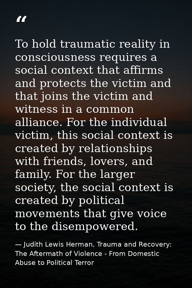 To hold traumatic reality in consciousness requires a social context that affirms and protects the victim and that joins — Judith Lewis Herman, Trauma and Recovery: The Aftermath of Violence - From Domestic Abuse to Political Terror