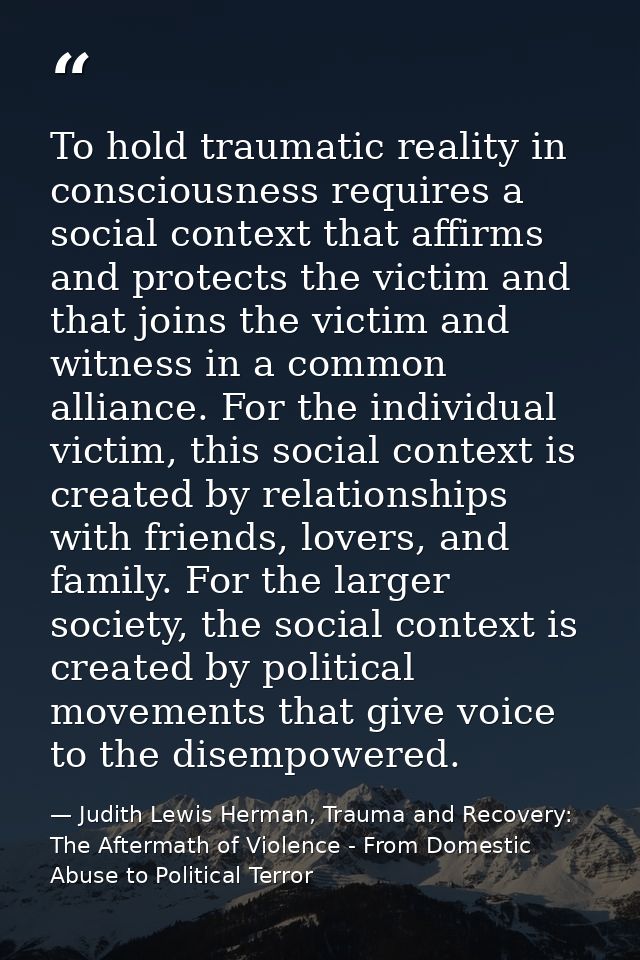 To hold traumatic reality in consciousness requires a social context that affirms and protects the victim and that joins — Judith Lewis Herman, Trauma and Recovery: The Aftermath of Violence - From Domestic Abuse to Political Terror