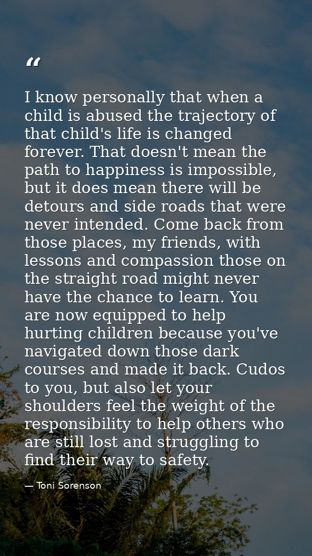 I know personally that when a child is abused the trajectory of that child's life is changed forever. That doesn't mean  — Toni Sorenson