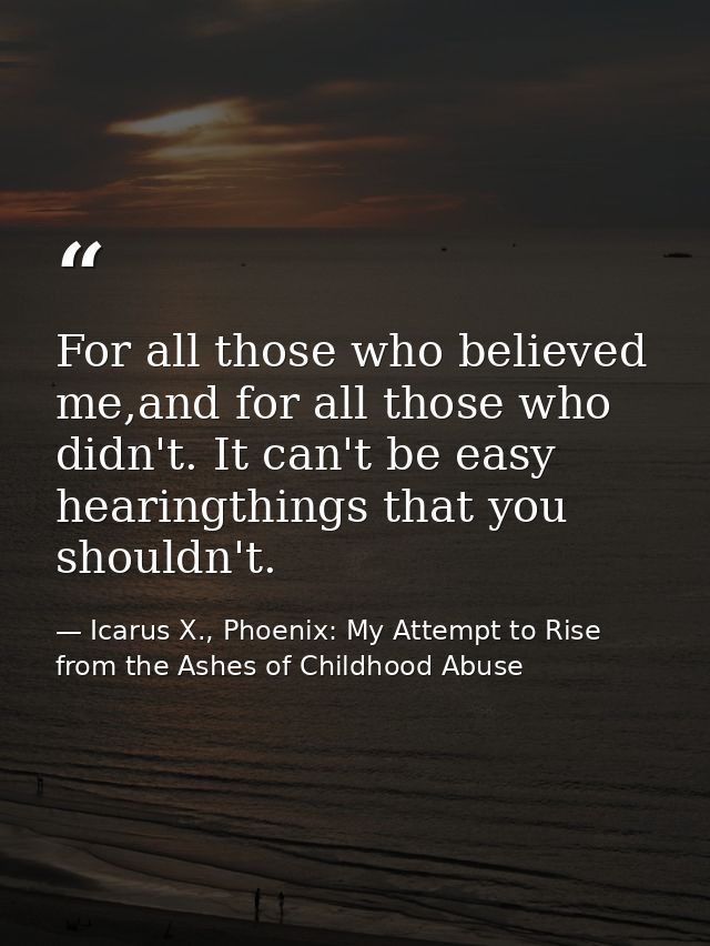 For all those who believed me,and for all those who didn't. It can't be easy hearingthings that you shouldn't. — Icarus X., Phoenix: My Attempt to Rise from the Ashes of Childhood Abuse
