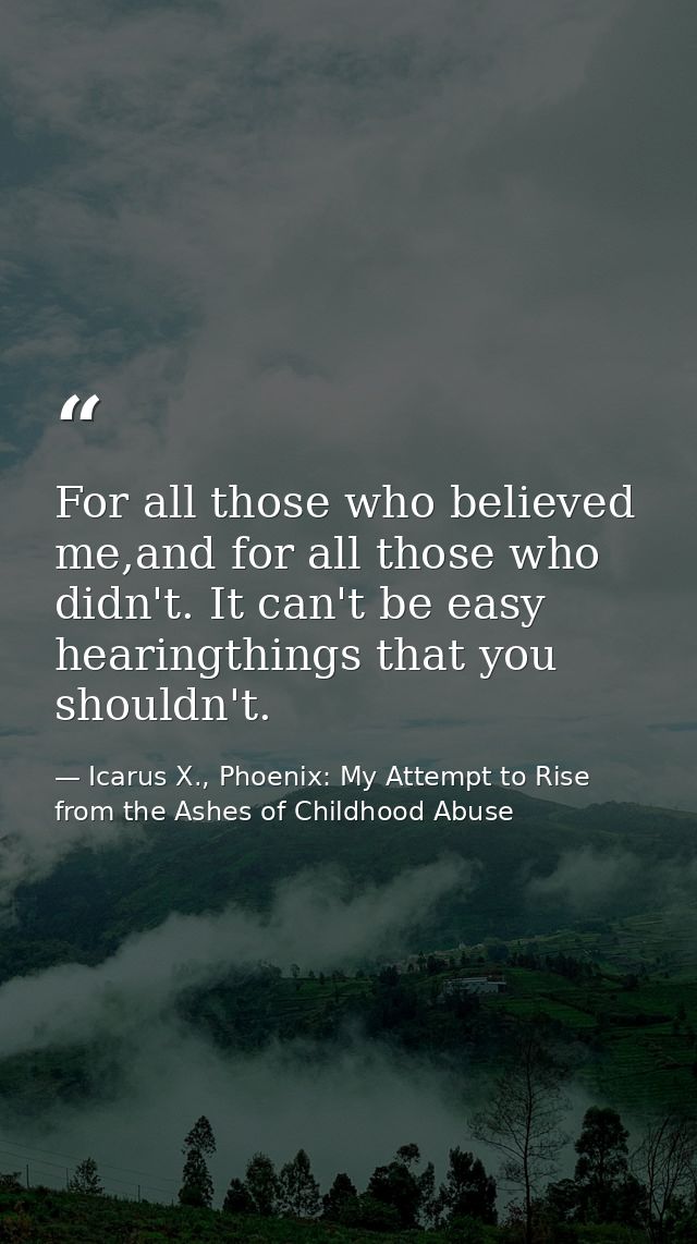 For all those who believed me,and for all those who didn't. It can't be easy hearingthings that you shouldn't. — Icarus X., Phoenix: My Attempt to Rise from the Ashes of Childhood Abuse
