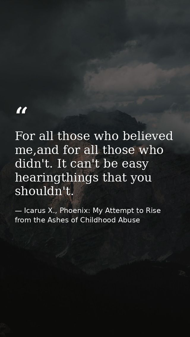 For all those who believed me,and for all those who didn't. It can't be easy hearingthings that you shouldn't. — Icarus X., Phoenix: My Attempt to Rise from the Ashes of Childhood Abuse