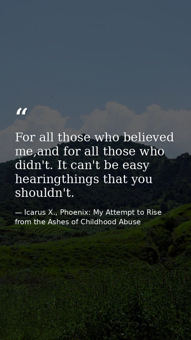 For all those who believed me,and for all those who didn't. It can't be easy hearingthings that you shouldn't. — Icarus X., Phoenix: My Attempt to Rise from the Ashes of Childhood Abuse