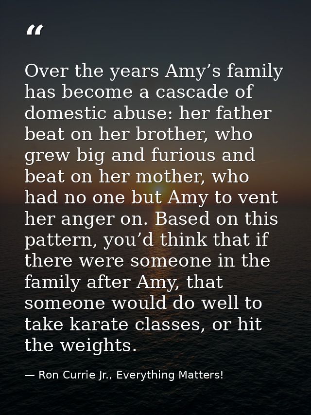 Over the years Amy’s family has become a cascade of domestic abuse: her father beat on her brother, who grew big and fur — Ron Currie Jr., Everything Matters!