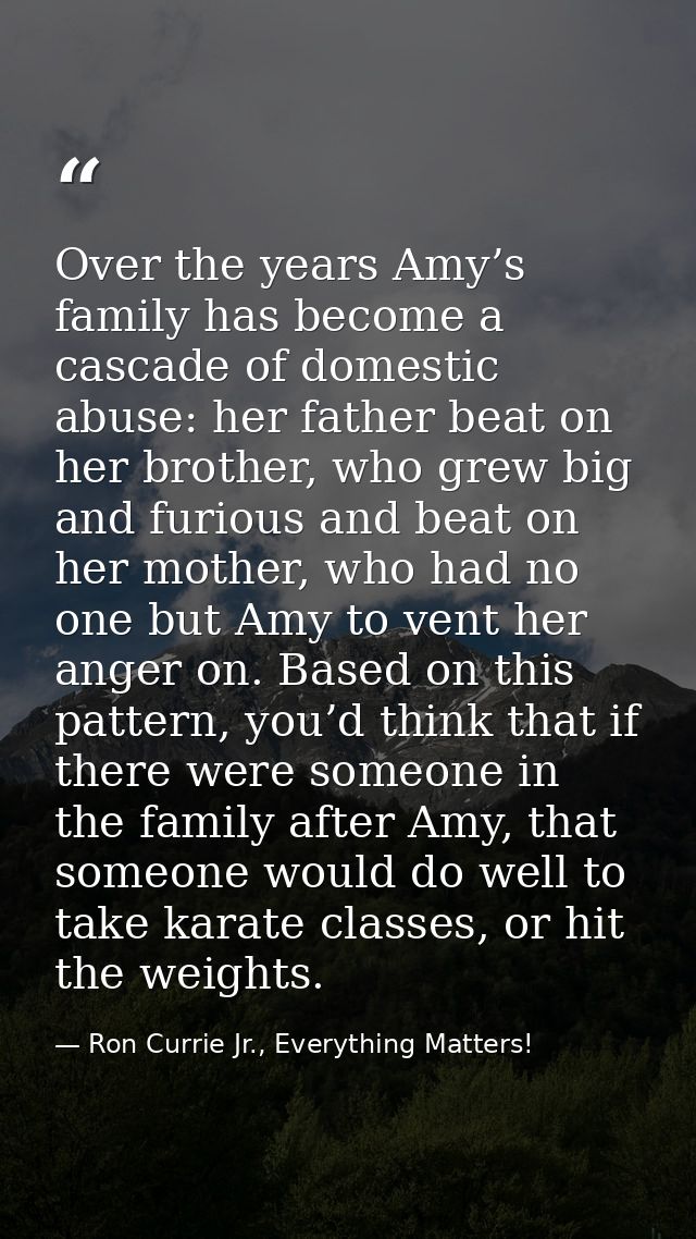 Over the years Amy’s family has become a cascade of domestic abuse: her father beat on her brother, who grew big and fur — Ron Currie Jr., Everything Matters!