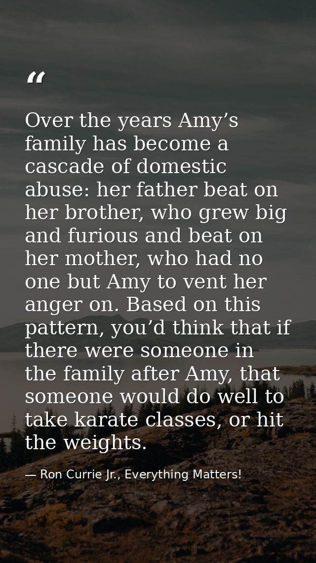 Over the years Amy’s family has become a cascade of domestic abuse: her father beat on her brother, who grew big and fur — Ron Currie Jr., Everything Matters!