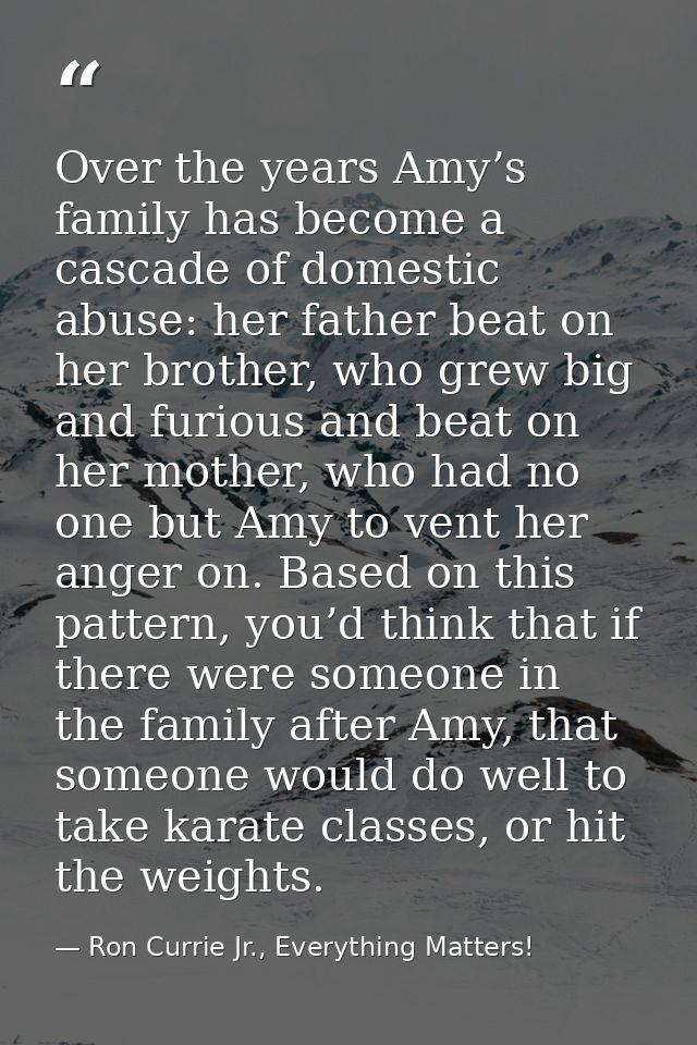 Over the years Amy’s family has become a cascade of domestic abuse: her father beat on her brother, who grew big and fur — Ron Currie Jr., Everything Matters!