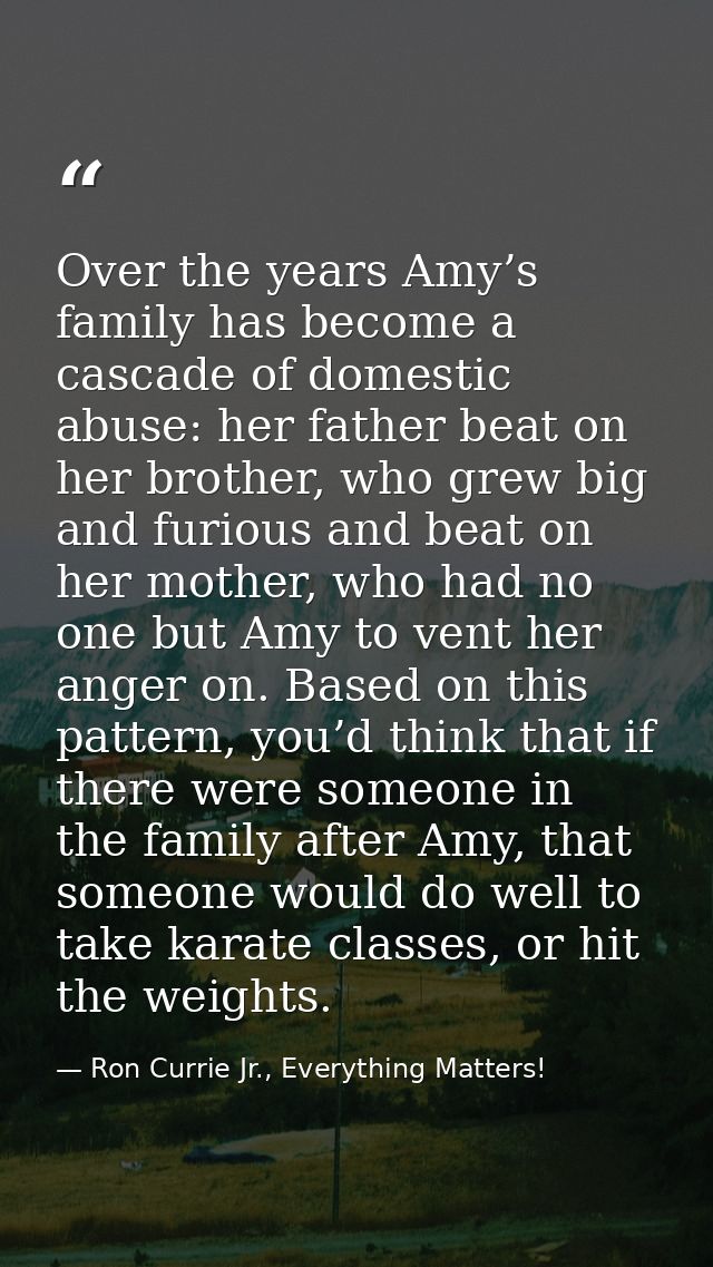 Over the years Amy’s family has become a cascade of domestic abuse: her father beat on her brother, who grew big and fur — Ron Currie Jr., Everything Matters!