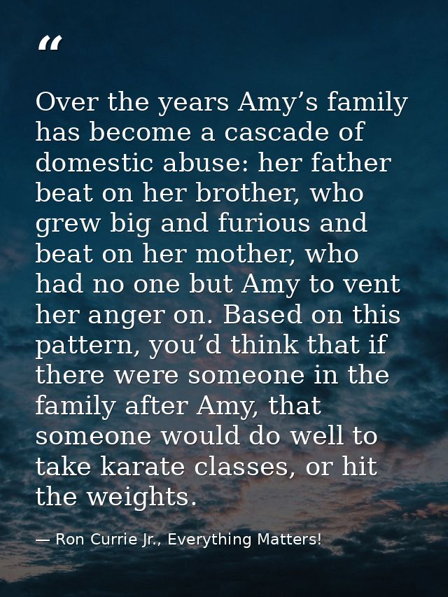 Over the years Amy’s family has become a cascade of domestic abuse: her father beat on her brother, who grew big and fur — Ron Currie Jr., Everything Matters!
