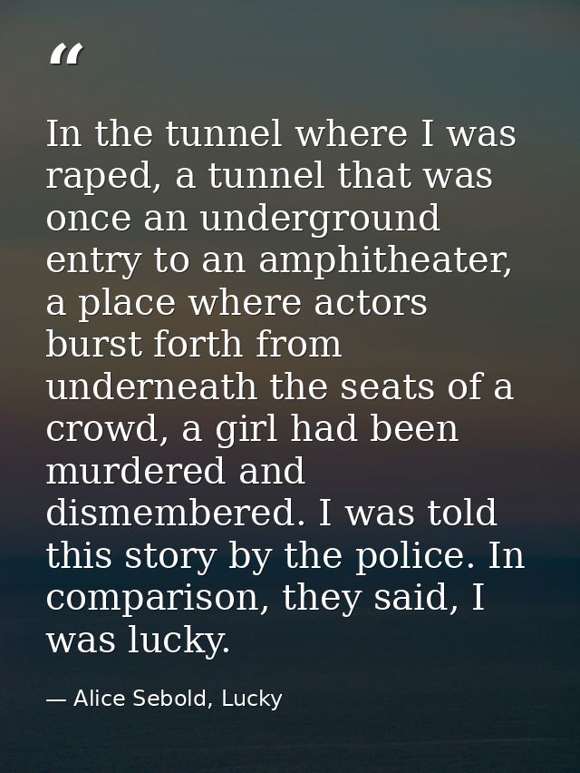 In the tunnel where I was raped, a tunnel that was once an underground entry to an amphitheater, a place where actors bu — Alice Sebold, Lucky
