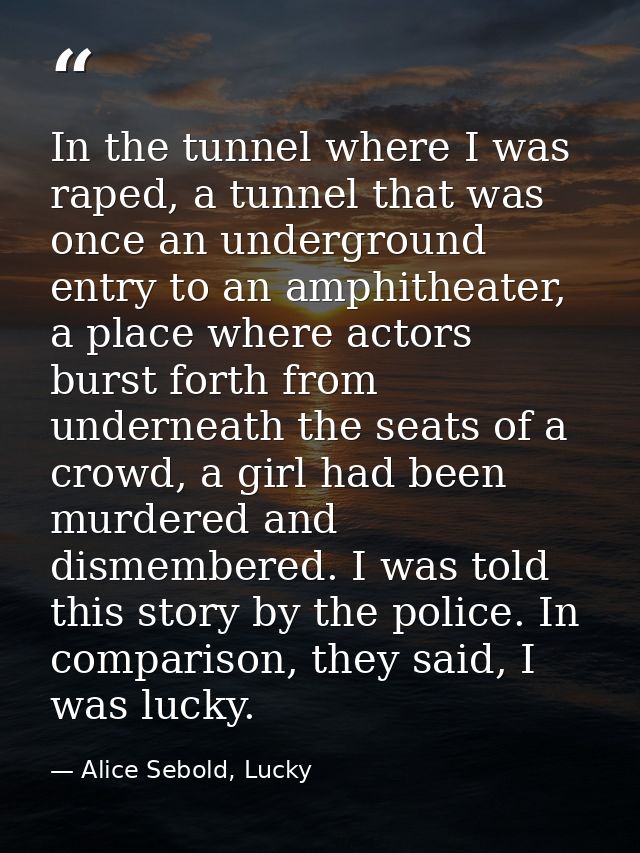 In the tunnel where I was raped, a tunnel that was once an underground entry to an amphitheater, a place where actors bu — Alice Sebold, Lucky