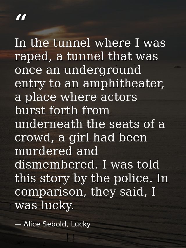 In the tunnel where I was raped, a tunnel that was once an underground entry to an amphitheater, a place where actors bu — Alice Sebold, Lucky