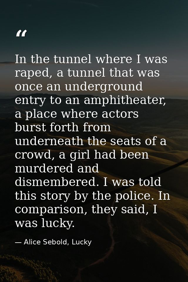 In the tunnel where I was raped, a tunnel that was once an underground entry to an amphitheater, a place where actors bu — Alice Sebold, Lucky