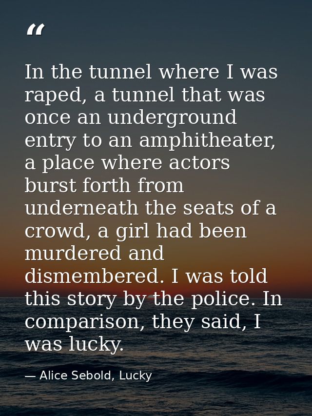 In the tunnel where I was raped, a tunnel that was once an underground entry to an amphitheater, a place where actors bu — Alice Sebold, Lucky