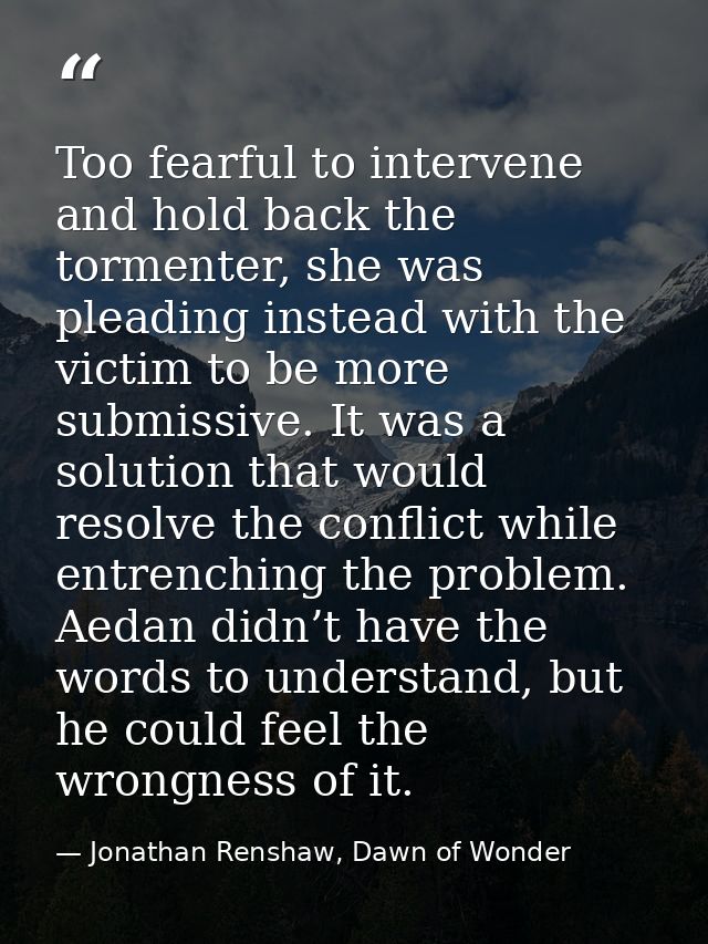 Too fearful to intervene and hold back the tormenter, she was pleading instead with the victim to be more submissive. It — Jonathan Renshaw, Dawn of Wonder
