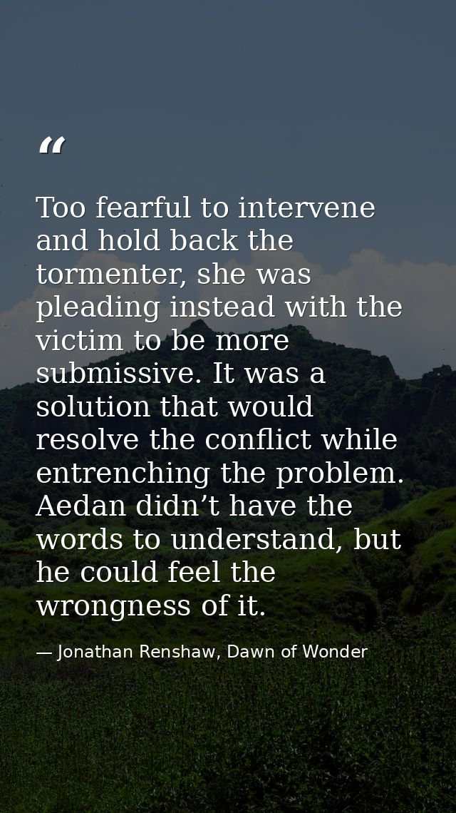 Too fearful to intervene and hold back the tormenter, she was pleading instead with the victim to be more submissive. It — Jonathan Renshaw, Dawn of Wonder