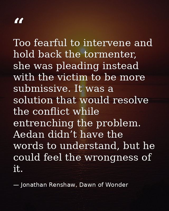Too fearful to intervene and hold back the tormenter, she was pleading instead with the victim to be more submissive. It — Jonathan Renshaw, Dawn of Wonder