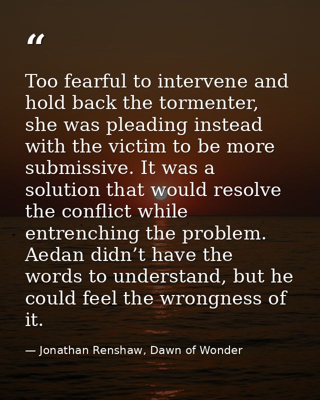 Too fearful to intervene and hold back the tormenter, she was pleading instead with the victim to be more submissive. It — Jonathan Renshaw, Dawn of Wonder
