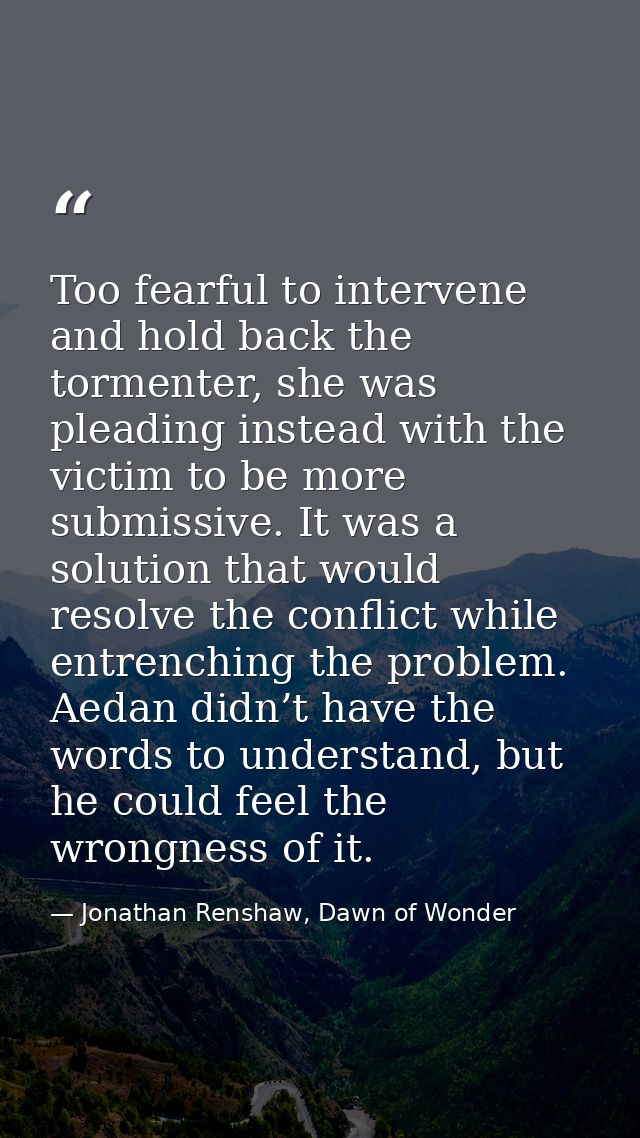 Too fearful to intervene and hold back the tormenter, she was pleading instead with the victim to be more submissive. It — Jonathan Renshaw, Dawn of Wonder