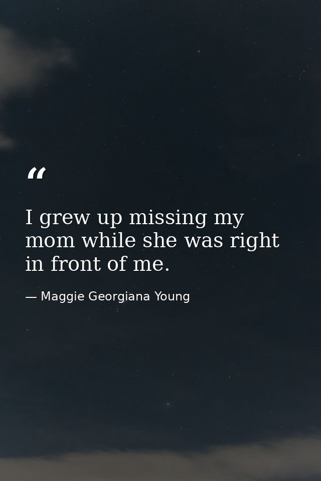 I grew up missing my mom while she was right in front of me. — Maggie Georgiana Young
