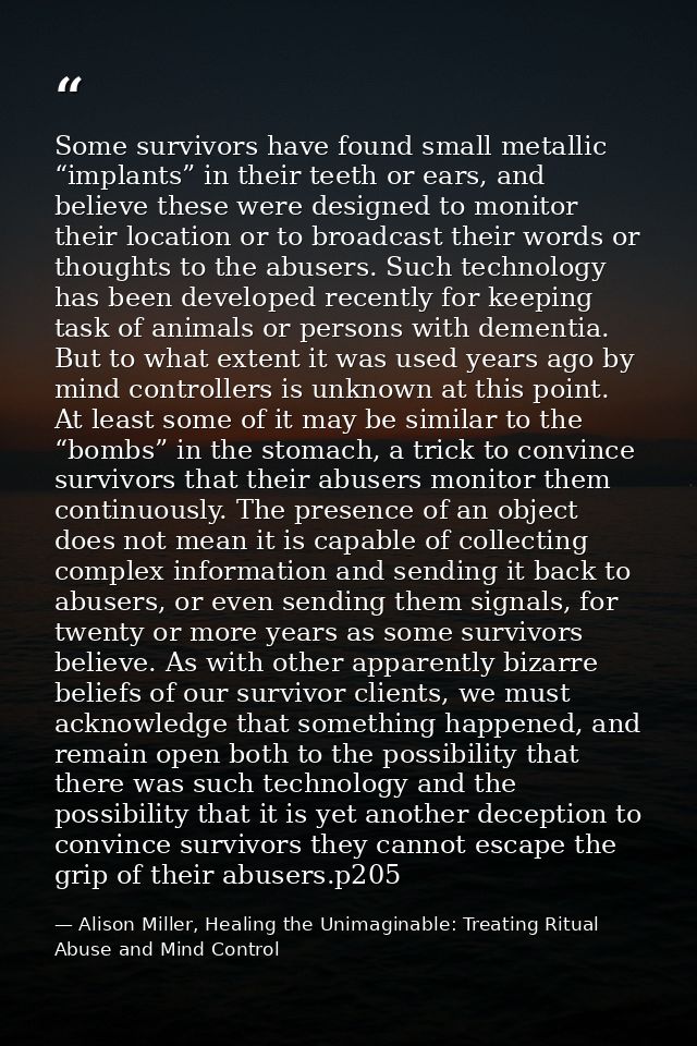 Some survivors have found small metallic “implants” in their teeth or ears, and believe these were designed to monitor t — Alison Miller, Healing the Unimaginable: Treating Ritual Abuse and Mind Control