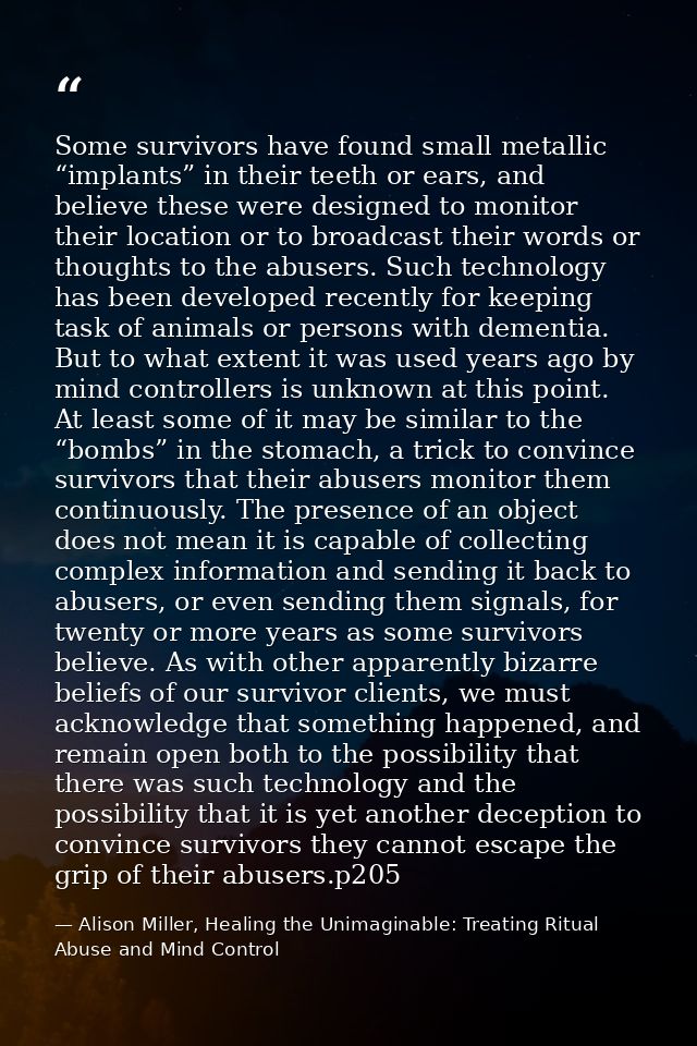 Some survivors have found small metallic “implants” in their teeth or ears, and believe these were designed to monitor t — Alison Miller, Healing the Unimaginable: Treating Ritual Abuse and Mind Control