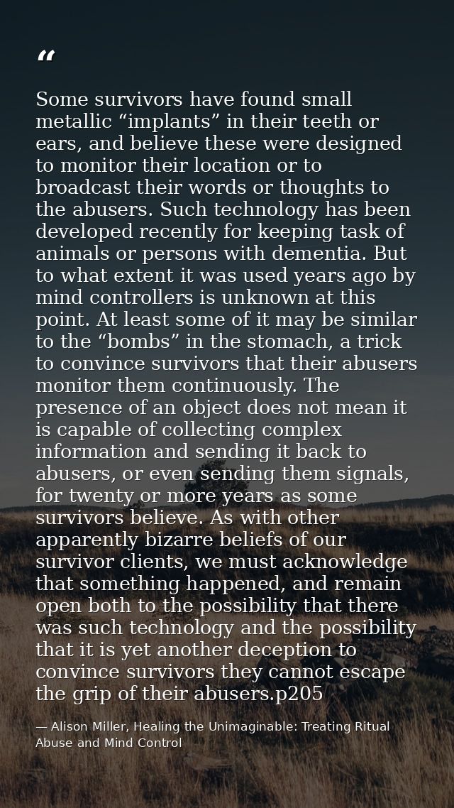 Some survivors have found small metallic “implants” in their teeth or ears, and believe these were designed to monitor t — Alison Miller, Healing the Unimaginable: Treating Ritual Abuse and Mind Control