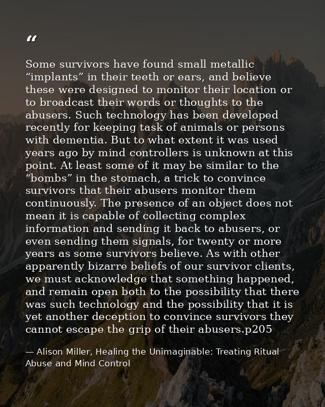 Some survivors have found small metallic “implants” in their teeth or ears, and believe these were designed to monitor t — Alison Miller, Healing the Unimaginable: Treating Ritual Abuse and Mind Control
