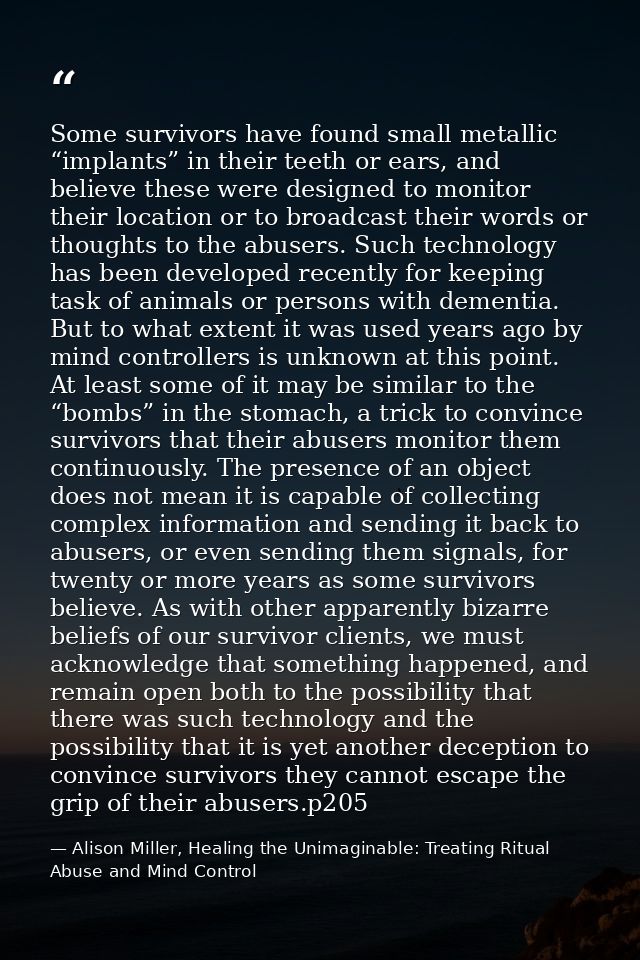 Some survivors have found small metallic “implants” in their teeth or ears, and believe these were designed to monitor t — Alison Miller, Healing the Unimaginable: Treating Ritual Abuse and Mind Control