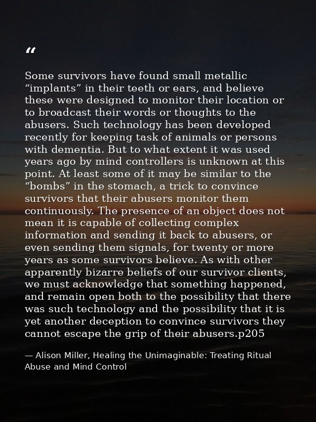 Some survivors have found small metallic “implants” in their teeth or ears, and believe these were designed to monitor t — Alison Miller, Healing the Unimaginable: Treating Ritual Abuse and Mind Control