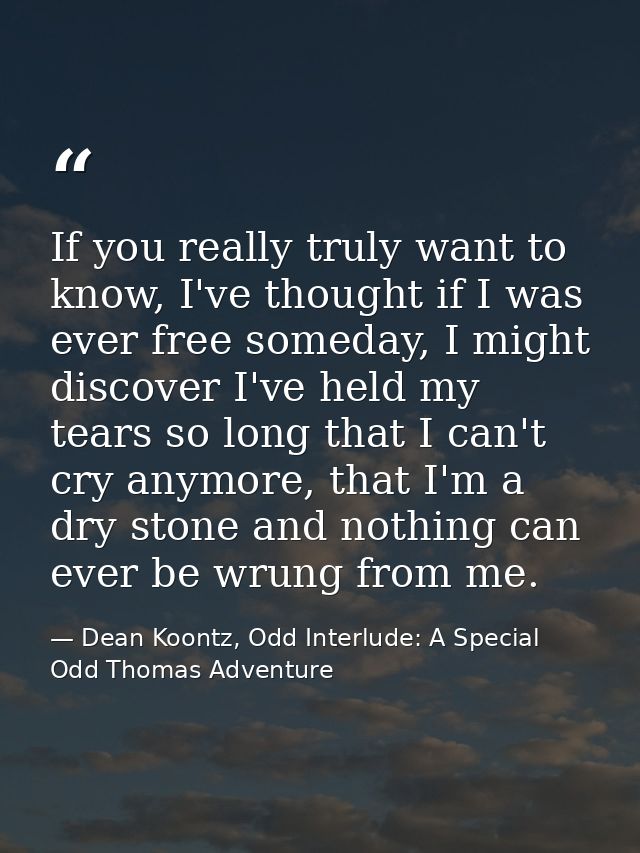 If you really truly want to know, I've thought if I was ever free someday, I might discover I've held my tears so long t — Dean Koontz, Odd Interlude: A Special Odd Thomas Adventure