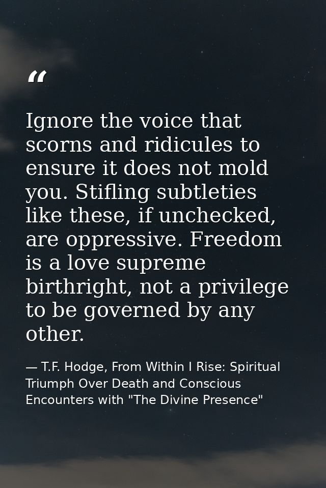 Ignore the voice that scorns and ridicules to ensure it does not mold you. Stifling subtleties like these, if unchecked, — T.F. Hodge, From Within I Rise: Spiritual Triumph Over Death and Conscious Encounters with "The Divine Presence"