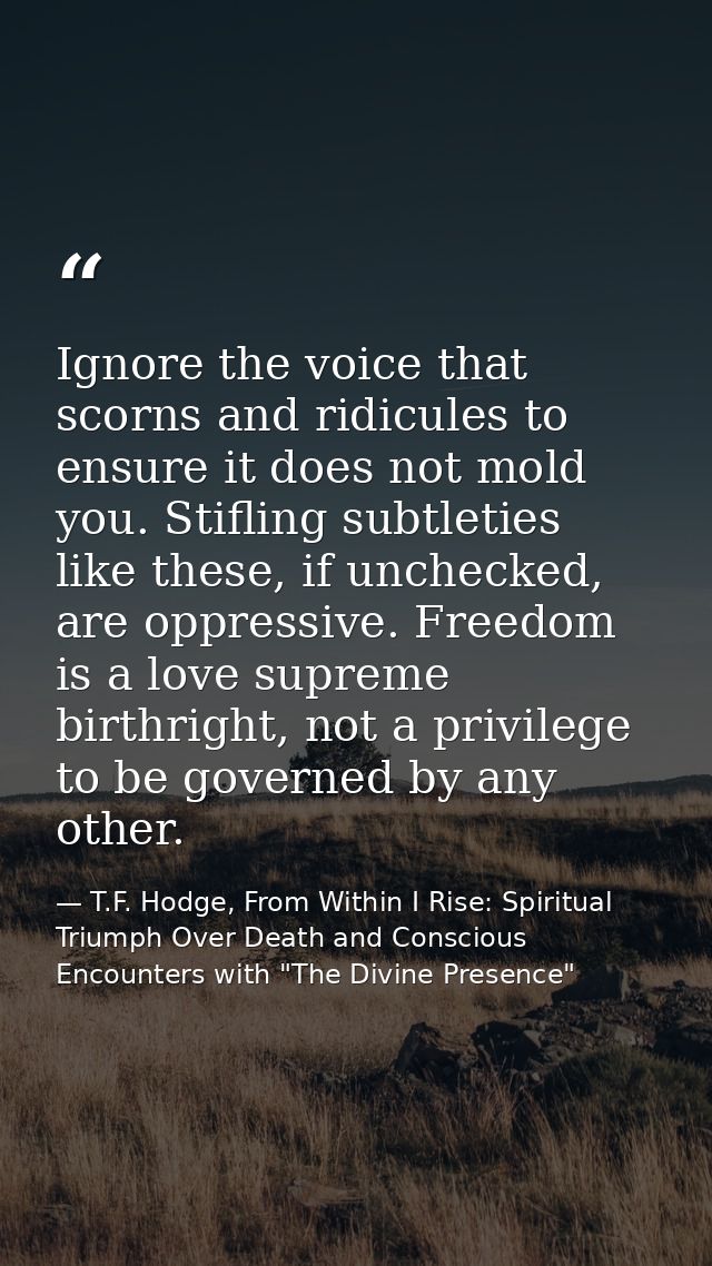Ignore the voice that scorns and ridicules to ensure it does not mold you. Stifling subtleties like these, if unchecked, — T.F. Hodge, From Within I Rise: Spiritual Triumph Over Death and Conscious Encounters with "The Divine Presence"