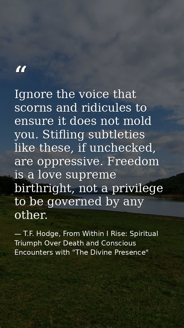 Ignore the voice that scorns and ridicules to ensure it does not mold you. Stifling subtleties like these, if unchecked, — T.F. Hodge, From Within I Rise: Spiritual Triumph Over Death and Conscious Encounters with "The Divine Presence"