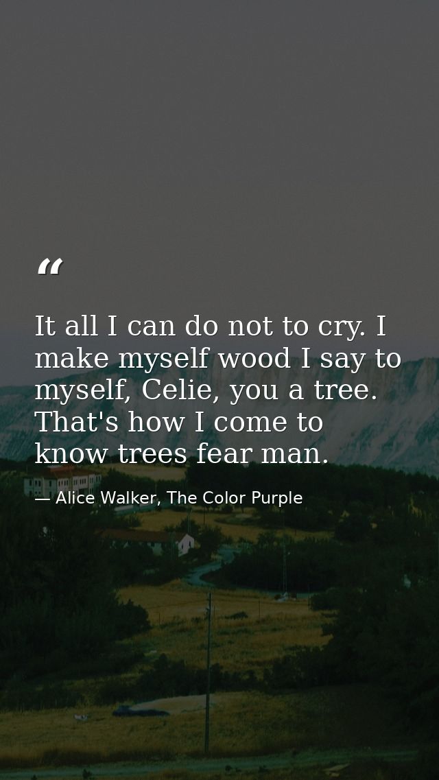 It all I can do not to cry. I make myself wood I say to myself, Celie, you a tree. That's how I come to know trees fear  — Alice Walker, The Color Purple