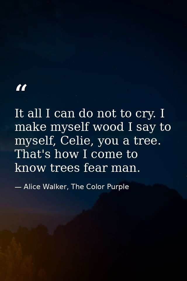 It all I can do not to cry. I make myself wood I say to myself, Celie, you a tree. That's how I come to know trees fear  — Alice Walker, The Color Purple