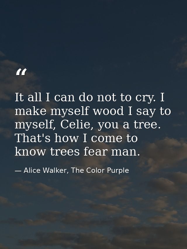 It all I can do not to cry. I make myself wood I say to myself, Celie, you a tree. That's how I come to know trees fear  — Alice Walker, The Color Purple