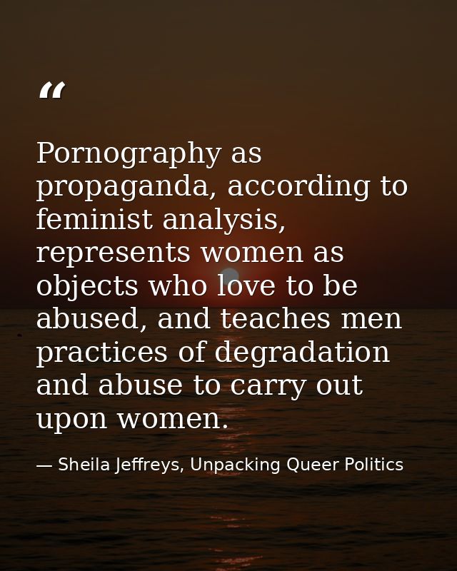 Pornography as propaganda, according to feminist analysis, represents women as objects who love to be abused, and teache — Sheila Jeffreys, Unpacking Queer Politics